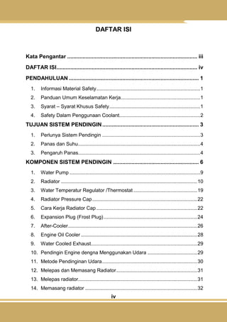 iv
DAFTAR ISI
Kata Pengantar ..................................................................................... iii
DAFTAR ISI............................................................................................ iv
PENDAHULUAN ..................................................................................... 1
1. Informasi Material Safety.........................................................................1
2. Panduan Umum Keselamatan Kerja........................................................1
3. Syarat – Syarat Khusus Safety................................................................1
4. Safety Dalam Penggunaan Coolant.........................................................2
TUJUAN SISTEM PENDINGIN ............................................................... 3
1. Perlunya Sistem Pendingin .....................................................................3
2. Panas dan Suhu......................................................................................4
3. Pengaruh Panas......................................................................................4
KOMPONEN SISTEM PENDINGIN ........................................................ 6
1. Water Pump ............................................................................................9
2. Radiator ................................................................................................10
3. Water Temperatur Regulator /Thermostat .............................................19
4. Radiator Pressure Cap..........................................................................22
5. Cara Kerja Radiator Cap .......................................................................22
6. Expansion Plug (Frost Plug)..................................................................24
7. After-Cooler...........................................................................................26
8. Engine Oil Cooler ..................................................................................28
9. Water Cooled Exhaust...........................................................................29
10. Pendingin Engine dengna Menggunakan Udara ...................................29
11. Metode Pendinginan Udara...................................................................30
12. Melepas dan Memasang Radiator.........................................................31
13. Melepas radiator....................................................................................31
14. Memasang radiator ...............................................................................32
 
