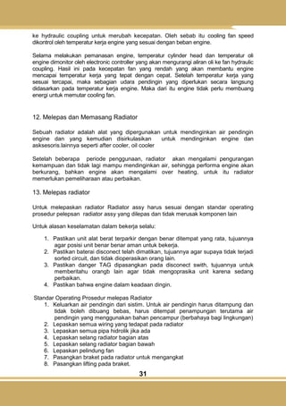 31
ke hydraulic coupling untuk merubah kecepatan. Oleh sebab itu cooling fan speed
dikontrol oleh temperatur kerja engine yang sesuai dengan beban engine.
Selama melakukan pemanasan engine, temperatur cylinder head dan temperatur oli
engine dimonitor oleh electronic controller yang akan mengurangi aliran oli ke fan hydraulic
coupling. Hasil ini pada kecepatan fan yang rendah yang akan membantu engine
mencapai temperatur kerja yang tepat dengan cepat. Setelah temperatur kerja yang
sesuai tercapai, maka sebagian udara pendingin yang diperlukan secara langsung
didasarkan pada temperatur kerja engine. Maka dari itu engine tidak perlu membuang
energi untuk memutar cooling fan.
12. Melepas dan Memasang Radiator
Sebuah radiator adalah alat yang dipergunakan untuk mendinginkan air pendingin
engine dan yang kemudian disirkulasikan untuk mendinginkan engine dan
asksesoris.lainnya seperti after cooler, oil cooler
Setelah beberapa periode penggunaan, radiator akan mengalami pengurangan
kemampuan dan tidak lagi mampu mendinginkan air, sehingga performa engine akan
berkurang, bahkan engine akan mengalami over heating, untuk itu radiator
memerlukan pemeliharaan atau perbaikan.
13. Melepas radiator
Untuk melepaskan radiator Radiator assy harus sesuai dengan standar operating
prosedur pelepsan radiator assy yang dilepas dan tidak merusak komponen lain
Untuk alasan keselamatan dalam bekerja selalu:
1. Pastikan unit alat berat terparkir dengan benar ditempat yang rata, tujuannya
agar posisi unit benar benar aman untuk bekerja.
2. Pastikan baterai disconect telah dimatikan, tujuannya agar supaya tidak terjadi
sorted circuit, dan tidak dioperasikan orang lain.
3. Pastikan danger TAG dipasangkan pada disconect swith, tujuannya untuk
memberitahu orangb lain agar tidak mengoprasika unit karena sedang
perbaikan.
4. Pastikan bahwa engine dalam keadaan dingin.
Standar Operating Prosedur melepas Radiator
1. Keluarkan air pendingin dari sistim. Untuk air pendingin harus ditampung dan
tidak boleh dibuang bebas, harus ditempat penampungan terutama air
pendingin yang menggunakan bahan pencampur (berbahaya bagi lingkungan)
2. Lepaskan semua wiring yang tedapat pada radiator
3. Lepaskan semua pipa hidrolik jika ada
4. Lepaskan selang radiator bagian atas
5. Lepaskan selang radiator bagian bawah
6. Lepaskan pelindung fan
7. Pasangkan braket pada radiator untuk mengangkat
8. Pasangkan lifting pada braket.
 