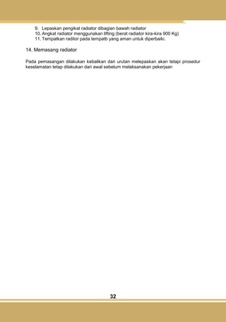 32
9. Lepaskan pengikat radiator dibagian bawah radiator
10. Angkat radiator menggunakan lifting (berat radiator kira-kira 900 Kg)
11. Tempatkan raditor pada tempatb yang aman untuk diperbaiki.
14. Memasang radiator
Pada pemasangan dilakukan kebalikan dari urutan melepaskan akan tetapi prosedur
keselamatan tetap dilakukan dari awal sebelum melaksanakan pekerjaan
 