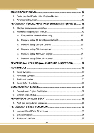 v
IDENTIFIKASI PRODUK....................................................................... 33
1. Serial Number/ Product Identification Number.......................................35
2. Arrangement Number............................................................................43
PERAWATAN PENCEGAHAN (PREVENTIVE MAINTENANCE)........ 45
1. Manfaat perawatan pencegahan. ..........................................................48
2. Maintenance (perawtan) Interval ...........................................................49
a. Every setiap 10 service hour/daily................................................ 49
b. Merawat setiap 50 Jam Operasi (Weekly).................................... 50
c. Merawat setiap 250 jam Operasi ................................................. 50
d. Merawat setiap 500 Jam operasi ................................................. 51
e. Merawat setiap 1000 Jam operasi ............................................... 51
f. Merawat setiap 2000 Jam operasi ............................................... 51
PEMERIKSAAN KELILING (WALK-AROUND INSPECTION)............. 52
ISO SYMBOLS...................................................................................... 53
1. Basic Symbols.......................................................................................53
2. Advanced Symbols................................................................................54
3. Additional symbol ..................................................................................55
4. Basic Safety Symbols............................................................................56
MENGHIDUPKAN ENGINE .................................................................. 57
1. Pemeriksaan Engine Saat Hidup...........................................................57
2. Setelah engine hidup.............................................................................57
PENGOPERASIAN ALAT BERAT ....................................................... 58
1. Arah dan pemindahan kecepatan..........................................................58
PERAWATAN SISTEM PENDINGIN .................................................... 60
1. Inspeksi Visual Pada Aliran Udara ........................................................60
2. Sirkulasi Coolant ...................................................................................61
3. Radiator Core Flow ...............................................................................62
 