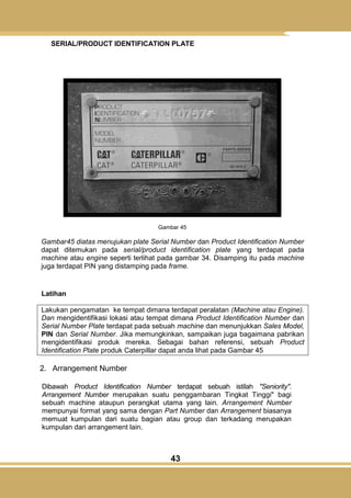 43
SERIAL/PRODUCT IDENTIFICATION PLATE
Gambar 45
Gambar45 diatas menujukan plate Serial Number dan Product Identification Number
dapat ditemukan pada serial/product identification plate yang terdapat pada
machine atau engine seperti terlihat pada gambar 34. Disamping itu pada machine
juga terdapat PIN yang distamping pada frame.
Latihan
Lakukan pengamatan ke tempat dimana terdapat peralatan (Machine atau Engine).
Dan mengidentifikasi lokasi atau tempat dimana Product Identification Number dan
Serial Number Plate terdapat pada sebuah machine dan menunjukkan Sales Model,
PIN dan Serial Number. Jika memungkinkan, sampaikan juga bagaimana pabrikan
mengidentifikasi produk mereka. Sebagai bahan referensi, sebuah Product
Identification Plate produk Caterpillar dapat anda lihat pada Gambar 45
2. Arrangement Number
Dibawah Product Identification Number terdapat sebuah istilah "Seniority".
Arrangement Number merupakan suatu penggambaran Tingkat Tinggi" bagi
sebuah machine ataupun perangkat utama yang lain. Arrangement Number
mempunyai format yang sama dengan Part Number dan Arrangement biasanya
memuat kumpulan dari suatu bagian atau group dan terkadang merupakan
kumpulan dari arrangement lain.
 