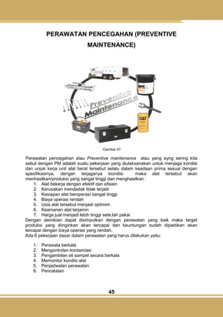 45
PERAWATAN PENCEGAHAN (PREVENTIVE
MAINTENANCE)
Gambar 47
Perawatan pencegahan atau Preventive maintenance atau yang ayng sering kita
sebut dengan PM adalah suatu pekerjaan yang diulaksanakan untuk menjaga kondisi
dan unjuk kerja unit alat berat tersebut selalu dalam keadaan prima sesuai dengan
spesifikasinya, dengan terjaganya kiondisi maka alat tersebut akan
menhasilkan/produksi yang sangat tinggi dan menghasilkan :
1. Alat bekerja dengan efektif dan efisien
2. Kerusakan mendadak tidak terjadi
3. Kesiapan alat beroperasi sangat tinggi
4. Biaya operasi rendah
5. Usia alat tersebut menjadi optimim
6. Keamanan alat terjamin
7. Harga jual menjadi lebih tinggi sete;lah pakai
Dengan demikian dapat disimpulkan dengan perawatan yang baik maka target
produksi yang diinginkan akan tercapai dan keuntungan sudah dipastikan akan
tercapai dengan biaya operasi yang rendah.
Ada 6 pekerjaan dasar dalam perawatan yang harus dilakukan yaitu:
1. Perawata berkala
2. Mengontrolan kontamiasi
3. Pengambilan oli sampel secara berkala
4. Memonitor kondisi alat
5. Penjadwalan perawatan
6. Pencatatan
 