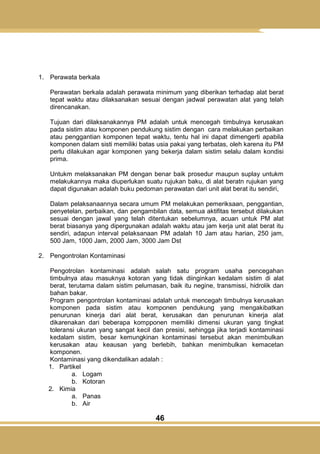 46
1. Perawata berkala
Perawatan berkala adalah perawata minimum yang diberikan terhadap alat berat
tepat waktu atau dilaksanakan sesuai dengan jadwal perawatan alat yang telah
direncanakan.
Tujuan dari dilaksanakannya PM adalah untuk mencegah timbulnya kerusakan
pada sistim atau komponen pendukung sistim dengan cara melakukan perbaikan
atau penggantian komponen tepat waktu, tentu hal ini dapat dimengerti apabila
komponen dalam sisti memiliki batas usia pakai yang terbatas, oleh karena itu PM
perlu dilakukan agar komponen yang bekerja dalam sistim selalu dalam kondisi
prima.
Untukm melaksanakan PM dengan benar baik prosedur maupun suplay untukm
melakukannya maka diuperlukan suatu rujukan baku, di alat beratn rujukan yang
dapat digunakan adalah buku pedoman perawatan dari unit alat berat itu sendiri,
Dalam pelaksanaannya secara umum PM melakukan pemeriksaan, penggantian,
penyetelan, perbaikan, dan pengambilan data, semua aktifitas tersebut dilakukan
sesuai dengan jawal yang telah ditentukan sebelumnya, acuan untuk PM alat
berat biasanya yang dipergunakan adalah waktu atau jam kerja unit alat berat itu
sendiri, adapun interval pelaksanaan PM adalah 10 Jam atau harian, 250 jam,
500 Jam, 1000 Jam, 2000 Jam, 3000 Jam Dst
2. Pengontrolan Kontaminasi
Pengotrolan kontaminasi adalah salah satu program usaha pencegahan
timbulnya atau masuknya kotoran yang tidak diinginkan kedalam sistim di alat
berat, terutama dalam sistim pelumasan, baik itu negine, transmissi, hidrolik dan
bahan bakar.
Program pengontrolan kontaminasi adalah untuk mencegah timbulnya kerusakan
komponen pada sistim atau komponen pendukung yang mengakibatkan
penurunan kinerja dari alat berat, kerusakan dan penurunan kinerja alat
dikarenakan dari beberapa kompponen memiliki dimensi ukuran yang tingkat
toleransi ukuran yang sangat kecil dan presisi, sehingga jika terjadi kontaminasi
kedalam sistim, besar kemungkinan kontaminasi tersebut akan menimbulkan
kerusakan atau keausan yang berlebih, bahkan menimbulkan kemacetan
komponen.
Kontaminasi yang dikendalikan adalah :
1. Partikel
a. Logam
b. Kotoran
2. Kimia
a. Panas
b. Air
 