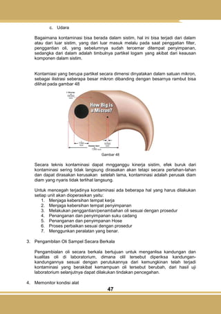 47
c. Udara
Bagaimana kontaminasi bisa berada dalam sistim, hal ini bisa terjadi dari dalam
atau dari luar sistim, yang dari luar masuk melalu pada saat penggatian filter,
penggantian oli, yang sebelumnya sudah tercemar ditempat penyimpanan,
sedangka dari dalam adalah timbulnya partikel logam yang akibat dari keausan
komponen dalam sistim.
Kontamiasi yang berupa partikel secara dimensi dinyatakan dalam satuan mikron,
sebagai ilistrasi seberapa besar mikron dibanding dengan besarnya rambut bisa
dilihat pada gambar 48
Gambar 48
Secara teknis kontaminasi dapat mngganggu kinerja sistim, efek buruk dari
kontaminasi sering tidak langsung dirasakan akan tetapi secara perlahan-lahan
dan dapat dirasakan kerusakan setelah lama, kontaminasi adalah perusak diam
diam yang nyaris tidak terlihat langsung.
Untuk mencegah terjadinya kontaminasi ada beberapa hal yang harus dilakukan
setiap unit akan dioperasikan yaitu:
1. Menjaga kebersihan tempat kerja
2. Menjaga kebersihan tempat penyimpanan
3. Melakukan penggantian/penambahan oli sesuai dengan prosedur
4. Penanganan dan penyimpanan suku cadang
5. Penanganan dan penyimpanan Hose
6. Proses perbaikan sesuai dengan prosedur
7. Menggunkan peralatan yang benar.
3. Pengambilan Oli Sampel Secara Berkala
Pengambialan oli secara berkala bertujuan untuk menganlisa kandungan dan
kualitas oli di laboratorium, dimana olil tersebut diperiksa kandungan-
kandungannya sesuai dengan perutukannya dari kemungkinan telah terjadi
kontaminasi yang berakibat kemampuan oli tersebut berubah, dari hasil uji
laboratorium selanjutnya dapat dilakukan tindakan pencegahan.
4. Memonitor kondisi alat
 