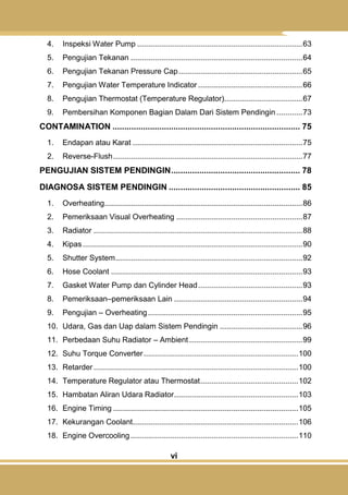 vi
4. Inspeksi Water Pump ............................................................................63
5. Pengujian Tekanan ...............................................................................64
6. Pengujian Tekanan Pressure Cap.........................................................65
7. Pengujian Water Temperature Indicator ................................................66
8. Pengujian Thermostat (Temperature Regulator)....................................67
9. Pembersihan Komponen Bagian Dalam Dari Sistem Pendingin............73
CONTAMINATION ................................................................................ 75
1. Endapan atau Karat ..............................................................................75
2. Reverse-Flush.......................................................................................77
PENGUJIAN SISTEM PENDINGIN....................................................... 78
DIAGNOSA SISTEM PENDINGIN ........................................................ 85
1. Overheating...........................................................................................86
2. Pemeriksaan Visual Overheating ..........................................................87
3. Radiator ................................................................................................88
4. Kipas.....................................................................................................90
5. Shutter System......................................................................................92
6. Hose Coolant ........................................................................................93
7. Gasket Water Pump dan Cylinder Head................................................93
8. Pemeriksaan–pemeriksaan Lain ...........................................................94
9. Pengujian – Overheating.......................................................................95
10. Udara, Gas dan Uap dalam Sistem Pendingin ......................................96
11. Perbedaan Suhu Radiator – Ambient ....................................................99
12. Suhu Torque Converter.......................................................................100
13. Retarder..............................................................................................100
14. Temperature Regulator atau Thermostat.............................................102
15. Hambatan Aliran Udara Radiator.........................................................103
16. Engine Timing .....................................................................................105
17. Kekurangan Coolant............................................................................106
18. Engine Overcooling.............................................................................110
 
