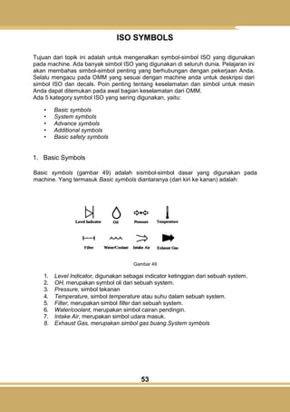 53
ISO SYMBOLS
Tujuan dari topik ini adalah untuk mengenalkan symbol-simbol ISO yang digunakan
pada machine. Ada banyak simbol ISO yang digunakan di seluruh dunia. Pelajaran ini
akan membahas simbol-simbol penting yang berhubungan dengan pekerjaan Anda.
Selalu mengacu pada OMM yang sesuai dengan machine anda untuk deskripsi dari
simbol ISO dan decals. Poin penting tentang keselamatan dan simbol untuk mesin
Anda dapat ditemukan pada awal bagian keselamatan dari OMM.
Ada 5 kategory symbol ISO yang sering digunakan, yaitu:
• Basic symbols
• System symbols
• Advance symbols
• Additional symbols
• Basic safety symbols
1. Basic Symbols
Basic symbols (gambar 49) adalah sismbol-simbol dasar yang digunakan pada
machine. Yang termasuk Basic symbols diantaranya (dari kiri ke kanan) adalah:
Gambar 49
1. Level Indicator, digunakan sebagai indicator ketinggian dari sebuah system.
2. OH, merupakan symbol oli dari sebuah system.
3. Pressure, simbol tekanan
4. Temperature, simbol temperature atau suhu dalam sebuah system.
5. Filter, merupakan simbol filter dari sebuah system.
6. Water/coolant, merupakan simbol cairan pendingin.
7. Intake Air, merupakan simbol udara masuk.
8. Exhaust Gas, merupakan simbol gas buang.System symbols
 