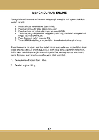 57
MENGHIDUPKAN ENGINE
Sebagai alasan keselamatan Sebelum menghidupkan engine maka perlu dilakukan
adalah hal sbb:
1. Posisikan tuas transmissi ke posisi netral,
2. Posisikan rem parkir pada posisi mengerem
3. Posisikan tuas pengotrol attachment ke posisi HOLD
4. Tarik tuas pengotrol governor hingga ke posisi stop, kemudian dorng kembali
hingga ke posisi LOW IDLE
5. Putar disconect switch ke posisi ON
6. Tekan STAR knob hingga engine hidup, lepas knob stelah engine hidup
Posisi tuas netral bertujuan agar tida terjadi pergerakan pada saat engine hidup, ingat
diesel engine pada saat awal hidup, sesaat akan hidup dengan putaran maksimum,
hal ini akan membahayakan jika transmissi posisi ON, sedangkan tuas attachment
sama demikian, akan terjadi pergerakan yang tidak terkontrol,
1. Pemeriksaan Engine Saat Hidup
2. Setelah engine hidup
 