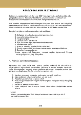 58
PENGOPERASIAN ALAT BERAT
Sebelum mengoperasikan unit alat berat D5C Track type tractor, perhatikan tidak ada
yang sedang bekerja disekitar unit alat berat, untuk menhindari kecelakaan dan
tetaplan unit dalam kadaann terkontrol untuk menghindari kecelakaan.
Ikuti prosedur pengoperasian sesuai dengan SOP pada buku manual dari unit yanng
akan dioperasikan dan ikuti segala sesuatu yang diintruksikan oleh guru pembimbing,
jangan melakukan tanpa pembimbing untuk menjaga terjadinya kecelakaan fatal.
Langkah-langkah mulai menggerakan unit alat berat.
1. Stel posisi tempat duduk sesuai dengan keperluan
2. pasangkan sabuk pengaman.
3. Hidupkan engine
3. Gerakan semua attachment.
4. injak pedal Rem aga unit alat berat tidak bergerak.
5. bebaskan rem parkir
6. lepaskan pengunci tuas pemindah percepatan.
7. Dorong tuas pemidah percepatan sesuai dengan arah yang diinginkan
8. Bebaskan injakan pedal rem .
9.putar pengontrol kecepatan putaran engine (governor) hingga
mencapai putaran yang diinginkan
1. Arah dan pemindahan kecepatan
Kecepatan dan arah pada saat putaran engine maksimal ini dimungkinkan,
bagaimanapun untuk alasan kenyamanan dan daya tahan dari koponen transmissi,
maka direkondasikan operator untuk melakukan penurunan kecepatan engine dan
pengereman, begitu pula jika akan mekukan pergantian arah.
1. Lakukan penurunan kecepatan engine atau mengijak pedal rem
2. Injak pedal rem untuk menghentikan unit alat berat
3. Posisika tuas transmissi ke posisi netral
4. Masukan gigi kecepatan dengan mendorong tuas kpe posisi kecepatan yang
diinginkan
5. Bebaskan tekanan injakan pedal.
6. Naika kecepatan putaran engine, dengan menarik tuas pengontrol kecepatan
engine.
catatan
Jangan menggunaka pedal Rem sebagai tempat sandaran kaki, agar tid. K
merusak komponen Rem
 
