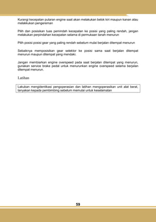 59
Kurangi kecepatan putaran engine saat akan melakukan belok kiri maupun kanan atau
melakkukan pengereman
Pilih dan posisikan tuas pemindah kecepatan ke posisi yang paling rendah, jangan
melakukan perpindahan kecepatan selama di permukaan tanah menurun
Pilih posisi posisi gear yang paling rendah sebelum mulai berjalan ditempat menurun
Sebaiknya memposisikan gear selektor ke posisi sama saat berjalan ditempat
menurun maupun ditempat yang mendaki.
Jangan membiarkan engine overspeed pada saat berjalan ditempat yang menurun,
gunakan service brake pedal untuk menurunkan engine overspeed selama berjalan
ditempat menurun.
Latihan
Lakukan mengidentikasi pengoperasian dan latihan mengoperasikan unit alat berat,
tanyakan kepada pembimbing sebelum memulai untuk keselamatan
 