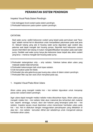 60
PERAWATAN SISTEM PENDINGIN
Inspeksi Visual Pada Sistem Pendingin
1.Cek ketinggian level coolant pada sistem pendingin.
2.Periksalah kebocoran pada system system pendingin.
CATATAN:
Seal water pump: sedikit kebocoran coolant yang terjadi pada permukaan seal ―face-
type‖ adalah normal hal ini dibutuhkan untuk menyediakan pelumasan pada seal jenis
ini. Sebuah lubang yang ada di housing water pump digunakan agar coolant atau
pelumas seal dapat mengalir dari housing pompa. Sejumlah kecil kebocoran coolant
secara intermittent dari lubang ini bukan mengidentifikasikan kerusakan pada seal water
pump. Gantilah seal water pump hanya jika kebocoran besar terjadi atau aliran coolant
yang terus – menerus mengalir dari housing water pump.
3.Periksalah kebengkokan sirip – sirip radiator. Yakinkan bahwa aliran udara yang
melewati radiator tidak terhambat.
4.Periksalah kekencangan belt untuk kipas radiator.
5.Cek kerusakan pada fan blade.
6.Periksalah jika ada gelembung gas buang atau udara di dalam sistem pendingin.
7.Periksalah filler cap dan seal untuk menyekat pada cap.
1. Inspeksi Visual Pada Aliran Udara
Aliran udara yang mengalir melalui kisi – kisi radiator digunakan untuk menyerap
panas dari coolant sistem pendingin.
Agar udara dapat mengalir melalui radiator maka dibutuhkan kipas. Aliran udara yang
mengalir melalui kisi – kisi radiator tidak akan maksimal jika terhambat oleh material
luar, seperti: serangga, rumput, daun dan kotoran yang tersangkut pada kisi – kisi
radiator. Inspeksi secara visual diperlukan untuk menentukan hambatan udara pada
kisi – kisi. Hal ini dilakukan dengan menggunakan pencahayaan yang diletakkan di
atas kisi – kisi radiator kemudian dilihat dari sebelahnya untuk mengamati adanya
hambatan aliran udara.
 
