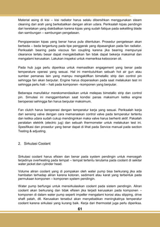 61
Material asing di kisi – kisi radiator harus selalu dibersihkan menggunakan steam
cleaning dari arah yang berkebalikan dengan aliran udara. Periksalah kipas pendingin
dari keretakan yang diakibatkan karena kipas yang sudah fatique pada sekeliling blade
dan sambungan – sambungan pengelasan.
Pengoperasian kipas yang benar harus pula ditentukan. Prosedur pengetesan akan
berbeda – beda tergantung pada tipe penggerak yang dipasangkan pada fan radiator.
Periksalah bearing pada viscous fan coupling karena jika bearing mempunyai
clearance terlalu besar dapat mengakibatkan fan tidak dapat bekerja maksimal dan
mengalami kerusakan. Lakukan inspeksi untuk memeriksa kebocoran oli.
Pada hub juga perlu diperiksa untuk memastikan engagement yang benar pada
temperature operasi yang sesuai. Hal ini membutuhkan sebuah hot air gun atau
sumber pemanas lain yang mampu mengaktifkan bimetallic strip dan control pin
sehingga fan akan berputar. Engine harus dioperasikan pada saat melakukan test ini
sehingga perlu hati – hati pada komponen –komponen yang berputar.
Beberapa manufaktur merekomendasikan untuk melepas bimetallic strip dan control
pin. Simulasi ini menggambarkan saat kondisi panas maksimum ketika engine
beroperasi sehingga fan harus berputar maksimum.
Fan clutch harus beroperasi dengan temperatur kerja yang sesuai. Periksalah kerja
dari sensing valve dengan cara memanaskan control valve pada temperatur tertentu
dan ketika udara sudah cukup mendinginkan maka valve harus berhenti aktif. Pakailah
peralatan elektrik (electric jug) dan sebuah thermometer untuk melakukan test ini.
Spesifikasi dan prosedur yang benar dapat di lihat pada Service manual pada section
Testing & adjusting.
2. Sirkulasi Coolant
Sirkulasi coolant harus efisien dan benar pada system pendingin untuk mencegah
terjadinya overheating pada tempat – tempat tertentu terutama pada coolant di sekitar
water jacket dan cylinder head.
Volume aliran coolant yang di pompakan oleh water pump bisa berkurang jika ada
hambatan terhadap aliran karena kotoran, sediment atau karat yang terbentuk pada
permukaan komponen – komponen system pendingin.
Water pump berfungsi untuk mensirkulasikan coolant pada sistem pendingin. Aliran
coolant akan berkurang dan tidak efisien jika terjadi kerusakan pada komponen –
komponen di dalam water pump seperti impeller mengalami korosi atau slipping, drive
shaft patah, dll. Kerusakan tersebut akan menyebabkan meningkatnya temperatur
coolant karena sirkulasi yang kurang baik. Kerja dari thermostat juga perlu diperiksa.
 