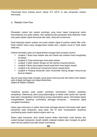 62
Thermostat harus terbuka penuh sekitar 8°C (45°F) di atas temperatur bukaan
thermostat.
3. Radiator Core Flow
Perawatan coolant dan system pendingin yang benar dapat mengurangi resiko
tersumbatnya core pada radiator. Dan sebaliknya jika perawatan tidak dilakukan maka
core pada radiator dapat tersumbat oleh debu, karat dan kontaminan.
Pada beberapa desain radiator core pada radiator dapat di periksa melalui filler neck.
Pada radiator besar yang menggunakan header tank, inspeksi visual ini tidak dapat
dilakukan.
Indikasi hambatan pada core dapat terlihat menggunakan prosedur berikut:
 Langkah 1 Buka hose radiator atas dan bawah dan arahkan hose menghadap
ke bawah.
 Langkah 2 Tutup sambungan hose pada radiator.
 Langkah 3 Isilah radiator dengan air dan biarkan tutupnya terbuka.
 Langkah 4 Buka tutup bagian bawah pada leher hose bagian bawah.
 Langkah 5 Air seharusnya menyemprot keluar sangat deras.
 Langkah 6 Panjang semprotan akan memendek seiring dengan menurunnya
level air didalam.
Jika air yang keluar tidak mengalir cukup deras maka top tank dan bottom tank radiator
perlu di lepas sehingga core dapat dibersihkan.
Udara Di Dalam Coolant
Terjadinya aeration pada system pendingin memerlukan tindakan perbaikan
secepatnya. Gelembung udara yang terperangkap di sekitar water jacket dan cylinder
head akan menyebabkan terhambatnya proses perpindahan panas. Hal tersebut dapat
mengakibatkan terjadinya overheating sehingga komponen – komponen dapat
mengalami keretakan.
Udara juga berkumpul di sekitar thermostat sehingga element thermostat tidak dapat
beroperasi pada temperatur yang tepat. Hal ini akan menyebabkan terjadinya
overheating pada coolant selama engine warm up.
Stress pada komponen akan terjadi karena ketika thermostat mulai terbuka dan
coolant dengan temperatur rendah setelah melewati radiator akan mengalir ke jacket
water dimana sebelumnya telah terjadi overheating.
 