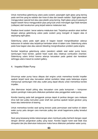 63
Untuk memeriksa gelembung udara pada coolant, pasanglah sight glass yang bening
pada vent line yang ke radiator dan hose di atas dan bawah radiator. Sight glass dapat
menggunakan special tool atau pipa plastik yang bening. Sight glass yang di pasang di
bagian bawah harus menggunakan pipa yang kuat untuk mencegah agar tidak kempes
(collapse) oleh kevakuman yang terjadi selama melakukan test.
Pastikan level coolant benar selama melakukan test. Terjadinya aeration akan terlihat
dengan adanya gelembung udara pada coolant yang mengalir di bagian atas di
sepanjang sight glass.
Gelembung udara pada sight glass di bagian bawah mengindikasikan adanya
kebocoran di radiator atau terjadinya hambatan aliran di dalam core. Gelembung udara
pada hose bagian atas atau saluran bleeding mengindikasikan problem pada engine.
Sumber terjadinya gelembung udara (aeration) adalah seal water pump bocor,
sambungan hose kendor, gasket head rusak atau retaknya combustion chamber.
Gelembung udara timbul karena adanya kerusakan pada gasket dan keretakan
sehingga udara masuk ke coolant gallery.
4. Inspeksi Water Pump
Umumnya water pump harus dilepas dari engine untuk memeriksa kondisi impeller
apakah terjadi karat atau kerusakan akibat cavitation tetapi pada beberapa engine
mempunyai sambungan inlet atau outlet yang dapat dibuka untuk memeriksa kondisi
impeller.
Jika ditemukan terjadi pitting atau kerusakan core pada komponen – komponen
system pendingin maka perlu dilakukan perbaikan atau penggantian water pump.
Kondisi bearing pada belt penggerak pompa dapat di periksa dengan cara melepas
drive belt dari pulley kemudian putar shaft dan periksa apakah terjadi gerakan yang
kasar atau kekendoran di bearing.
Untuk memeriksa kondisi seal spring tension pada permukaan seal karbon di dalam
water pump yaitu dengan cara memutar pulley dan amati bagaimana pulley tersebut
berhenti.
Seal yang terpasang terlalu kekencangan akan membuat pulley berhenti dengan cepat
dengan akhiran pergerakan pulley yang kasar. Kondisi bagian karet seal tidak bisa
diinspeksi dan jika ditemukan kebocoran maka harus dilakukan perbaikan water pump.
 