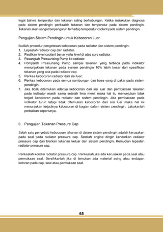65
Ingat bahwa temperatur dan tekanan saling berhubungan. Ketika melakukan diagnosa
pada sistem pendingin periksalah tekanan dan temperatur pada sistem pendingin.
Tekanan akan sangat berpengaruh terhadap temperatur coolant pada sistem pendingin.
Pengujian Sistem Pendingin untuk Kebocoran Luar
Ikutilah prosedur pengetesan kebocoran pada radiator dan sistem pendingin:
1. Lepaslah radiator cap dari radiator.
2. Pastikan level coolant benar yaitu level di atas core radiator.
3. Pasanglah Pressurising Pump ke radiator.
4. Pompalah Pressurising Pump sampai tekanan yang terbaca pada indikator
menunjukkan tekanan pada system pendingin 10% lebih besar dari spesifikasi
tekanan yang ada pada radiator cap.
5. Periksa kebocoran radiator dari sisi luar.
6. Periksa kebocoran pada semua sambungan dan hose yang di pakai pada sistem
pendingin.
7. Jika tidak ditemukan adanya kebocoran dari sisi luar dan pembacaan tekanan
pada indikator masih sama setelah lima menit maka hal itu menunjukan tidak
terjadi kebocoran pada radiator dan sistem pendingin. Jika pembacaan pada
indikator turun tetapi tidak ditemukan kebocoran dari sisi luar maka hal ini
menunjukan terjadinya kebocoran di bagian dalam sistem pendingin. Lakukanlah
perbaikan seperlunya.
6. Pengujian Tekanan Pressure Cap
Salah satu penyebab kebocoran tekanan di dalam sistem pendingin adalah kerusakan
pada seal pada radiator pressure cap. Setelah engine dingin kendorkan radiator
pressure cap dan biarkan tekanan keluar dari sistem pendingin. Kemudian lepaslah
radiator pressure cap.
Periksalah kondisi radiator pressure cap. Periksalah jika ada kerusakan pada seal atau
permukaan seal. Bersihkanlah jika di temukan ada material asing atau endapan
kotoran pada cap, seal atau permukaan seal.
 