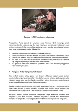 66
Gambar 10.73 Pengetesan radiator cap
Pressurising Pump seperti di tunjukkan pada Gambar 10.73 berfungsi untuk
memeriksa kondisi pressure cap dan juga melakukan pemeriksaan kebocoran pada
system pendingin. Untuk memeriksa apakah pressure cap beroperasi pada tekanan
yang tepat gunakanlah prosedur di bawah ini:
1. Lepaskan pressure cap dari radiator. Periksa kondisi cap.
2. Pasanglah pressure cap pada adapter yang terhubung dengan Pressurising Pump.
3. Lihatlah nilai tekanan yang ditunjukan pada indikator saat pressure cap membuka.
4. nilai yang di tunjukan pada indicator saat pengetesan dengan spesifikasi pressure
cap yang tepat (biasanya di stamp pada pressure cap)
5. Jika pressure cap tidak memenuhi spesifikasi atau rusak lakukan penggantian
pressure cap yang baru.
7. Pengujian Water Temperature Indicator
Jika coolant engine terlalu panas dan terjadi kehilangan coolant pada system
pendingin kemungkinan di sebabkan oleh berkurangmya tekanan pada system. Jika
indicator (gauge atau warning light) menunjukan bahwa temperatur coolant engine
terlalu panas lakukan pemeriksaan kebocoran coolant.
Jika kebocoran tidak di temukan periksalah keakuratan indicator. Untuk memeriksa
keakuratan sebuah indicator gunakan indicator yang masih akurat sebagai alat
pembanding dan juga gunakan Caterpillar 4C6500 Digital Thermometer Group.
Hidupkan engine sampai mencapai temperatur kerja kemudian bacalah nilai
temperatur pada test indicator, indicator temperatur coolant dan thermometer.
Pembacaan temperatur pada ketiga alat tersebut harus menunjukan nilai yang sama.
 