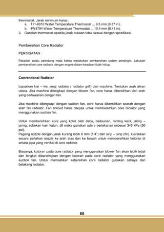 68
thermostat. Jarak minimum harus :
a. 111-8010 Water Temperature Thermostat ... 9.5 mm (0.37 in);
b. 4W4794 Water Temperature Thermostat ... 10.4 mm (0.41 in).
3. Gantilah thermostat apabila jarak bukaan tidak sesuai dengan spesifikasi.
Pembersihan Core Radiator
PERINGATAN :
Pakailah selalu pelindung mata ketika melakukan pembersihan sistem pendingin. Lakukan
pembersihan core radiator dengan engine dalam keadaan tidak hidup.
Conventional Radiator
Lepaskan kisi – kisi jeruji radiator ( radiator grill) dari machine. Tentukan arah aliran
udara. Jika machine dilengkapi dengan blower fan, core harus dibersihkan dari arah
yang berlawanan dengan fan.
Jika machine dilengkapi dengan suction fan, core harus dibersihkan searah dengan
arah fan radiator. Fan shroud harus dilepas untuk membersihkan core radiator yang
menggunakan suction fan.
Untuk membersihkan core yang kotor oleh debu, dedaunan, ranting kecil, jaring –
jaring, sobekan kain katun, dll maka gunakan udara bertekanan sebesar 345 kPa (50
psi).
Pegang nozzle dengan jarak kurang lebih 6 mm (1/4‖) dari sirip – sirip (fin). Gerakkan
secara perlahan nozzle ke arah atas dan ke bawah untuk membersihkan kotoran di
antara pipa yang vertikal di core radiator.
Biasanya, kotoran pada core radiator yang menggunakan blower fan akan lebih tebal
dan lengket dibandingkan dengan kotoran pada core radiator yang menggunakan
suction fan. Untuk memastikan kebersihan core radiator gunakan cahaya dari
belakang radiator.
 