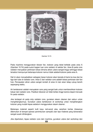 69
Gambar 10.74
Pada machine menggunakan blower fan, kotoran yang tebal terletak pada area A
(Gambar 10.74) pada sudut bagian luar core radiator di sekitar fan. Area B pada core
radiator merupakan perkiraan lokasi dimana aliran udara sangat tinggi sehingga lokasi
tersebut mempunyai beberapa kotoran namun tidak setebal kotoran pada area A.
Hal ini akan menyebabkan sebagian besar kotoran akan berada di baris ke dua dan ke
tiga dari tube di radiator core. Area C dari radiator core adalah lokasi perkiraan dari fan
hub. Percepatan aliran udara sangat rendah di area ini dan akan tetap cukup bersih
sepanjang waktu.
Air bertekanan adalah merupakan cara yang sangat baik untuk membersihkan kotoran
keluar dari radiator core. Pastikan tekanan air tidak terlalu tinggi karena dapat merusak
fin pada radiator.
Jika terdapat oli pada sirip radiator core, gunakan steam cleaner dan sabun untuk
menghilangkannya. Gunakan udara bertekanan di workshop untuk menghilangkan
kotoran yang mudah lepas sebelum menggunakan steam cleaner.
Beberapa material seperti kulit kayu red-wood atau serpihan kertas (biasanya
ditemukan di tempat operasi penimbunan sampah) dan tipe material yang berserabut
sangat susah dihilangkan.
Jika diperlukan, lepas radiator core dari machine, gunakan udara dari workshop dan
 