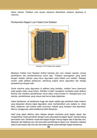 70
steam cleaner. Pastikan core secara seksama dibersihkan sebelum dipasang di
machine.
Pembersihan Bagian Luar Folded Core Radiator
Gambar 10.75 Folded Core radiator
Meskipun Folded Core Radiator terlihat berbeda dari core radiator standar, prinsip
pendinginan dan pembersihannya sama saja. Tindakan pencegahan yang sama
dengan radiator standar yang harus digunakan pada folded core radiator. Sebagai
contoh, pada aplikasi perkayuan, pelindung engine harus digunakan dan terjaga
perbaikannya dengan baik.
Untuk machine yang digunakan di aplikasi yang berdebu, radiator harus disemprot
pada jangka waktu yang teratur. Radiator mudah mengalami sumbatan pada aplikasi
tertentu dan tindakan pemeliharaan harus diatur untuk kondisi ini. Sebagaimana core
standar, pemeliharaan yang masuk akal harus tetap dijalankan.
Udara bertekanan, air bertekanan tinggi dan steam adalah tiga pembersih kelas medium
yang dianjurkan dimana dapat digunakan untuk membersihkan core radiator ini. Untuk
debu, dedaunan, dan kotoran pada umumnya, metode yang manapun bisa digunakan.
Namun, penggunaan udara bertekanan lebih dianjurkan.
Hasil yang dapat diterima akan didapat dengan membuka jeruji bagian depan dan
mengarahkan media pembersih dengan sudut yang tepat ke bagian depan masing-masing
permukaan core. Gerakkan nozzle dari bagian tengan menuju bagian atas di tiap-tiap core,
dilakukan dari belakang vee, dan kemudian kembali lagi ke depan vee. Gerakkan melintasi
seluruh permukaan tiap core dan kemudian lakukan pada setengah bagian bawahnya.
 