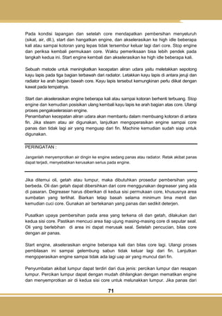 71
Pada kondisi lapangan dan setelah core mendapatkan pembersihan menyeluruh
(sikat, air, dll.), start dan hangatkan engine, dan akselerasikan ke high idle beberapa
kali atau sampai kotoran yang lepas tidak tersembur keluar lagi dari core. Stop engine
dan periksa kembali permukaan core. Waktu pemeriksaan bisa lebih pendek pada
langkah kedua ini. Start engine kembali dan akselerasikan ke high idle beberapa kali.
Sebuah metode untuk meningkatkan kecepatan aliran udara yaitu meletakkan sepotong
kayu lapis pada tiga bagian terbawah dari radiator. Letakkan kayu lapis di antara jeruji dan
radiator ke arah bagian bawah core. Kayu lapis tersebut kemungkinan perlu diikat dengan
kawat pada tempatnya.
Start dan akselerasikan engine beberapa kali atau sampai kotoran berhenti terbuang. Stop
engine dan kemudian posisikan ulang kembali kayu lapis ke arah bagian atas core. Ulangi
proses pengakselerasian engine.
Penambahan kecepatan aliran udara akan membantu dalam membuang kotoran di antara
fin. Jika steam atau air digunakan, lanjutkan mengoperasikan engine sampai core
panas dan tidak lagi air yang menguap dari fin. Machine kemudian sudah siap untuk
digunakan.
PERINGATAN :
Janganlah menyemprotkan air dingin ke engine sedang panas atau radiator. Retak akibat panas
dapat terjadi, menyebabkan kerusakan serius pada engine.
Jika ditemui oli, getah atau lumpur, maka dibutuhkan prosedur pembersihan yang
berbeda. Oli dan getah dapat dibersihkan dari core menggunakan degreaser yang ada
di pasaran. Degreaser harus diberikan di kedua sisi permukaan core, khususnya area
sumbatan yang terlihat. Biarkan tetap basah selama minimum lima menit dan
kemudian cuci core. Gunakan air bertekanan yang panas dan sedikit deterjen.
Pusatkan upaya pembersihan pada area yang terkena oli dan getah, dilakukan dari
kedua sisi core. Pastikan mencuci area tiap ujung masing-masing core di seputar seal.
Oli yang berlebihan di area ini dapat merusak seal. Setelah pencucian, bilas core
dengan air panas.
Start engine, akselerasikan engine beberapa kali dan bilas core lagi. Ulangi proses
pembilasan ini sampai gelembung sabun tidak keluar lagi dari fin. Lanjutkan
mengoperasikan engine sampai tidak ada lagi uap air yang muncul dari fin.
Penyumbatan akibat lumpur dapat terdiri dari dua jenis: percikan lumpur dan resapan
lumpur. Percikan lumpur dapat dengan mudah dihilangkan dengan mematikan engine
dan menyemprotkan air di kedua sisi core untuk melunakkan lumpur. Jika panas dari
 