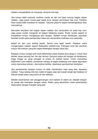 72
radiator menyebabkan air menguap, semprot core lagi.
Jika lumpur telah melunak, arahkan nozzle air dari sisi kipas menuju bagian depan
radiator. Jaga posisi nozzle agar tegak lurus dengan permukaan tiap core. Pastikan
hose nozzle tidak menekan fin radiator. Tekanan pada fin dapat membengkokkan atau
merusaknya.
Kemudian lanjutkan dari bagian depan radiator dan semprotkan air pada tiap core.
Jaga posisi nozzle mengarah ke bagian belakang engine. Posisi nozzle seperti ini
menjadikan lumpur mengelupas atau tersapu. Setelah lumpur terkelupas, posisikan
kembali nozzle pada pembersihan biasa dan semprotkan melintasi core assembly.
Ketika air dari core terlihat bersih, berarti core telah bersih. Pastikan untuk
mengeringkan radiator seperti disebutkan sebelumnya. Potongan kecil dari percikan
lumpur dan kotoran yang lain dapat dihilangkan dengan sikat bulu.
Resapan lumpur sangat sulit untuk dibersihkan pada radiator jenis apapun. Untuk hasil
terbaik, lepas penutup fan, fan dan shroud. Semprot kedua sisi dengan air bertekanan
tinggi hingga air yang mengalir di antara fin terlihat bersih. Untuk memeriksa
kebersihan core radiator, pemberian cahaya di bagian belakang core dapat digunakan
untuk memeriksa kotoran. Jika kotoran terlihat, diperlukan pembersihan tambahan.
Jika pembersihan resapan lumpur ini tidak memberikan hasil yang baik, lepaskan
radiator. Tutup lubang inlet dan outlet di bagian atas dan bawah tangki dan letakkan di
sebuah tangki besar yang berisi air dan deterjen.
Setelah perendaman dan penggoncangan core radiator di dalam air, bilaslah dengan
air panas dan keringkan dengan udara. Waktu yang dibutuhkan untuk perendaman
disesuaikan dengan masalah yang ada.
 