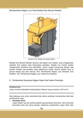 73
Membersihkan Bagian Luar Pada Multiple Row Module Radiator
Gambar 10.76 - Multiple row module radiator
Multiple Row Module Radiator tersusun dari lipatan core radiator, yang menggantikan
standard core radiator pada kebanyakan peralatan. Multiple row module radiator
menggunakan individual core assemblies, namun sangat mengurangi dengan baik
banyak masalah penyumbatan yang sebelumnya terjadi. Karena radiator jenis ini
serupa dengan dua jenis lainnya, lihat ―Pembersihan Bagian Luar Standard Core
Radiator‖, dan ―Pembersihan Bagian Luar Folded Core Radiator‖.
9. Pembersihan Komponen Bagian Dalam Dari Sistem Pendingin
PERINGATAN :
Jangan memakai Caterpillar Cooling System Cleaner dengan Dowtherm 209 Full-Fill.
Ada beberapa cara untuk menentukan jika sistem pendingin membutuhkan lebih dari
pembersihan ringan:
 Hambatan aliran
Lepas radiator cap dan periksa apakah pipa pendingin tersumbat. Jika di temukan
tersumbat maka jika hanya dengan melakukan pembersihan ringan tidak akan
 