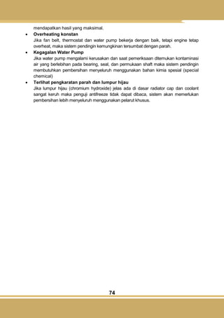 74
mendapatkan hasil yang maksimal.
 Overheating konstan
Jika fan belt, thermostat dan water pump bekerja dengan baik, tetapi engine tetap
overheat, maka sistem pendingin kemungkinan tersumbat dengan parah.
 Kegagalan Water Pump
Jika water pump mengalami kerusakan dan saat pemeriksaan ditemukan kontaminasi
air yang berlebihan pada bearing, seal, dan permukaan shaft maka sistem pendingin
membutuhkan pembersihan menyeluruh menggunakan bahan kimia spesial (special
chemical)
 Terlihat pengkaratan parah dan lumpur hijau
Jika lumpur hijau (chromium hydroxide) jelas ada di dasar radiator cap dan coolant
sangat keruh maka penguji antifreeze tidak dapat dibaca, sistem akan memerlukan
pembersihan lebih menyeluruh menggunakan pelarut khusus.
 