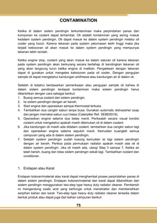75
CONTAMINATION
Ketika di dalam sistem pendingin terkontaminasi maka perpindahan panas dari
komponen ke coolant dapat terhambat. Oli adalah kontaminan yang sering masuk
kedalam system pendingin. Oli dapat masuk ke dalam system pendingin melalui oil
cooler yang bocor. Karena tekanan pada system pelumasan lebih tinggi maka jika
terjadi kebocoran oli akan masuk ke dalam system pendingin yang mempunyai
tekanan lebih rendah.
Ketika engine stop, coolant yang akan masuk ke dalam saluran oli karena tekanan
pada system pendingin akan berkurang secara bertahap di bandingkan tekanan oli
yang akan langsung turun ketika engine di matikan. Pengetesan dengan tekanan
dapat di gunakan untuk mengetes kebocoran pada oil cooler. Dengan pengujian
sample oli dapat mengetahui kandungan antifreeze atau kandungan air di dalam oli.
Setelah di ketahui berdasarkan pemeriksaan atau pengujian sample oli bahwa di
dalam sistem pendingin terdapat kontaminan maka sistem pendingin harus
dibersihkan dengan cara sebagai berikut:
1. Buang semua coolant dari sistem pendingin.
2. Isi sistem pendingin dengan air bersih.
3. Start engine dan operasikan sampai thermostat terbuka.
4. Tambahkan dua cangkir sabun tanpa busa. Gunakan automatic dishwasher soap
dan jangan memakai sabun cuci biasa (Caterpillar Ref. SEBD0518).
5. Operasikan engine selama dua belas menit. Periksalah secara visual kondisi
coolant untuk mengetahui apakah masih ditemukan oli di dalam coolant.
6. Jika kandungan oli masih ada didalam coolant, tambahkan dua cangkir sabun lagi
dan operasikan engine selama sepuluh menit. Kemudian buanglah semua
campuran yang ada di dalam sistem pendingin.
7. Setelah system pendingin sudah kosong kemudian isi lagi sistem pendingin
dengan air bersih. Periksa pada permukaan radiator apakah masih ada oli di
dalam system pendingin. Jika oli masih ada, ulangi Step 3 sampai 7. Ketika air
telah bersih, buang dan bilas sistem pendingin sekali lagi. Tambahkan coolant dan
conditioner.
1. Endapan atau Karat
Endapan kotoran/material atau karat dapat menghambat proses perpindahan panas di
dalam sistem pendingin. Endapan kotoran/material dan karat dapat dibersihkan dari
sistem pendingin menggunakan two-step type heavy duty radiator cleaner. Pembersih
ini mengandung oxalic acid yang berfungsi untuk menetralisir dan membersihkan
serpihan bahan dan karat. Two-step type heavy duty radiator cleaner tersedia dalam
bentuk produk atau dapat juga dari bahan campuran berikut:
 