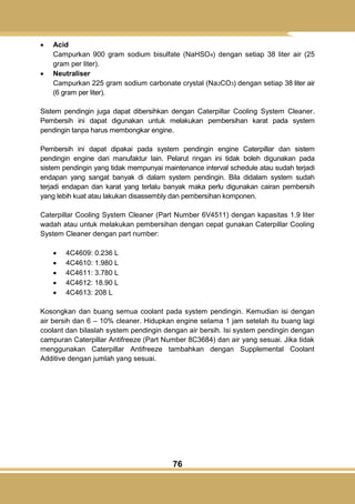 76
 Acid
Campurkan 900 gram sodium bisulfate (NaHSO4) dengan setiap 38 liter air (25
gram per liter).
 Neutraliser
Campurkan 225 gram sodium carbonate crystal (Na2CO3) dengan setiap 38 liter air
(6 gram per liter).
Sistem pendingin juga dapat dibersihkan dengan Caterpillar Cooling System Cleaner.
Pembersih ini dapat digunakan untuk melakukan pembersihan karat pada system
pendingin tanpa harus membongkar engine.
Pembersih ini dapat dipakai pada system pendingin engine Caterpillar dan sistem
pendingin engine dari manufaktur lain. Pelarut ringan ini tidak boleh digunakan pada
sistem pendingin yang tidak mempunyai maintenance interval schedule atau sudah terjadi
endapan yang sangat banyak di dalam system pendingin. Bila didalam system sudah
terjadi endapan dan karat yang terlalu banyak maka perlu digunakan cairan pembersih
yang lebih kuat atau lakukan disassembly dan pembersihan komponen.
Caterpillar Cooling System Cleaner (Part Number 6V4511) dengan kapasitas 1.9 liter
wadah atau untuk melakukan pembersihan dengan cepat gunakan Caterpillar Cooling
System Cleaner dengan part number:
 4C4609: 0.236 L
 4C4610: 1.980 L
 4C4611: 3.780 L
 4C4612: 18.90 L
 4C4613: 208 L
Kosongkan dan buang semua coolant pada system pendingin. Kemudian isi dengan
air bersih dan 6 – 10% cleaner. Hidupkan engine selama 1 jam setelah itu buang lagi
coolant dan bilaslah system pendingin dengan air bersih. Isi system pendingin dengan
campuran Caterpillar Antifreeze (Part Number 8C3684) dan air yang sesuai. Jika tidak
menggunakan Caterpillar Antifreeze tambahkan dengan Supplemental Coolant
Additive dengan jumlah yang sesuai.
 