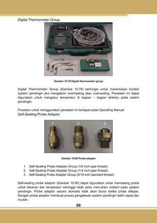 80
Digital Thermometer Group
Gambar 10.79 Digital thermometer group
Digital Thermometer Group (Gambar 10.79) berfungsi untuk menentukan kondisi
system pendingin jika mengalami overheating atau overcooling. Peralatan ini dapat
digunakan untuk mengukur temperatur di bagian – bagian tertentu pada sistem
pendingin.
Prosedur untuk menggunakan peralatan ini terdapat pada Operating Manual
Self-Sealing Probe Adaptor
Gambar 10.80 Probe adaptor
1. Self-Sealing Probe Adapter Group (1/8 inch pipe thread).
2. Self-Sealing Probe Adapter Group (1/4 inch pipe thread).
3. Self-Sealing Probe Adapter Group (9/16 inch standard thread).
Self-sealing probe adaptor (Gambar 10.80) dapat digunakan untuk memasang probe
untuk tekanan dan temperatur sehingga tidak perlu men-drain coolant pada system
pendingin. Probe adaptor secara otomatis tidak akan bocor ketika probe dilepas.
Dengan probe adaptor membuat proses pengetesan system pendingin lebih cepat dan
mudah.
 