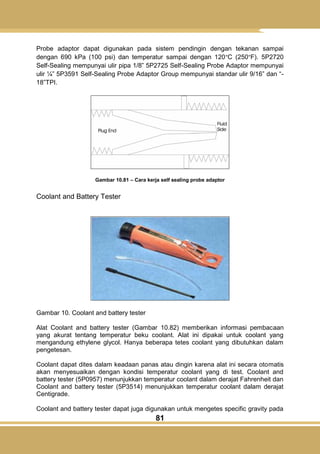 81
Probe adaptor dapat digunakan pada sistem pendingin dengan tekanan sampai
dengan 690 kPa (100 psi) dan temperatur sampai dengan 120°C (250°F). 5P2720
Self-Sealing mempunyai ulir pipa 1/8‖ 5P2725 Self-Sealing Probe Adaptor mempunyai
ulir ¼‖ 5P3591 Self-Sealing Probe Adaptor Group mempunyai standar ulir 9/16‖ dan ―-
18‖TPI.
Gambar 10.81 – Cara kerja self sealing probe adaptor
Coolant and Battery Tester
Gambar 10. Coolant and battery tester
Alat Coolant and battery tester (Gambar 10.82) memberikan informasi pembacaan
yang akurat tentang temperatur beku coolant. Alat ini dipakai untuk coolant yang
mengandung ethylene glycol. Hanya beberapa tetes coolant yang dibutuhkan dalam
pengetesan.
Coolant dapat dites dalam keadaan panas atau dingin karena alat ini secara otomatis
akan menyesuaikan dengan kondisi temperatur coolant yang di test. Coolant and
battery tester (5P0957) menunjukkan temperatur coolant dalam derajat Fahrenheit dan
Coolant and battery tester (5P3514) menunjukkan temperatur coolant dalam derajat
Centigrade.
Coolant and battery tester dapat juga digunakan untuk mengetes specific gravity pada
 