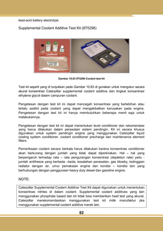 82
lead-acid battery electrolyte.
Supplemental Coolant Additive Test Kit (8T5296)
Gambar 10.83 8T5296 Coolant test kit
Test kit seperti yang di tunjukkan pada Gambar 10.83 di gunakan untuk mengukur secara
akurat konsentrasi Caterpillar supplemental coolant additive dan tingkat konsentrasi
ethylene glycol dalam campuran coolant.
Pengetesan dengan test kit ini dapat mencegah konsentrasi yang berlebihan atau
terlalu sedikit pada coolant yang dapat mengakibatkan kerusakan pada engine.
Pengetesan dengan test kit ini hanya membutuhkan beberapa menit saja untuk
melakukannya.
Pengetesan dengan test kit ini dapat menentukan level conditioner dan rekomendasi
yang harus dilakukan dalam perawatan sistem pendingin. Kit ini secara khusus
digunakan untuk system pendingin engine yang menggunakan Caterpillar liquid
cooling system conditioner, coolant conditioner precharge dan maintenance element
filters.
Pemeriksaan coolant secara berkala harus dilakukan karena konsentrasi conditioner
akan berkurang dengan jumlah yang tidak dapat diperkirakan. Hal – hal yang
berpengaruh terhadap rata – rata pengurangan konsentrasi (depletion rate) yaitu :
jumlah antifreeze yang berbeda –beda, kesalahan perawatan, gas blowby, ketinggian
radiator dengan air, umur pemakaian engine dan kondisi – kondisi lain yang
berhubungan dengan penggunaan heavy duty diesel dan gasoline engine.
NOTE:
Caterpillar Supplemental Coolant Additive Test Kit dapat digunakan untuk menentukan
konsentrasi nitrites di dalam coolant. Supplemental coolant additives yang lain
menggunakan phosphate based dan kit tidak bisa memberikan hasil test yang akurat.
Caterpillar merekomendasikan menggunakan test kit milik manufaktur jika
menggunakan supplemental coolant additive merek lain.
 