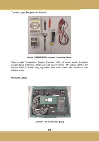 83
Thermocouple Temperature Adaptor
Gambar 10.84 6V9130 Thermocouple Temperature Adaptor
Thermocouple Temperature Adaptor (Gambar 10.84) di desain untuk digunakan
dengan digital multimeter. Range dari alat ukur ini sekitar -46° sampai 900°C (-50°
sampai 1,652°F). Probe yang digunakan yaitu hand probe, wire, immersion dan
exhaust probe.
Multitach Group
Gambar 10.85 Multitach group
 