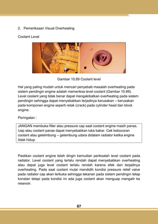 87
2. Pemeriksaan Visual Overheating
Coolant Level
Gambar 10.89 Coolant level
Hal yang paling mudah untuk mencari penyebab masalah overheating pada
sistem pendingin engine adalah memeriksa level coolant (Gambar 10.89).
Level coolant yang tidak benar dapat mengakibatkan overheating pada sistem
pendingin sehingga dapat menyebabkan terjadinya kerusakan – kerusakan
pada komponen engine seperti retak (crack) pada cylinder head dan block
engine.
Peringatan :
JANGAN membuka filler atau pressure cap saat coolant engine masih panas.
Uap atau coolant panas dapat menyebabkan luka bakar. Cek kebocoran
coolant atau gelelmbung – gelembung udara didalam radiator ketika engine
tidak hidup.
Pastikan coolant engine telah dingin kemudian periksalah level coolant pada
radiator. Level coolant yang terlalu rendah dapat menyebabkan overheating
atau dapat juga level coolant terlalu rendah karena efek dari terjadinya
overheating. Pada saat coolant mulai mendidih kondisi pressure relief valve
pada radiator cap akan terbuka sehingga tekanan pada sistem pendingin tetap
konstan tetapi pada kondisi ini ada juga coolant akan menguap mengalir ke
resevoir.
 
