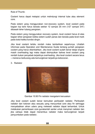 88
Rule of Thumb:
Coolant harus dapat melapisi untuk melindungi internal tube atau element
core.
Pada sistem yang menggunakan non-recovery system, level coolant pada
bagian top tank harus berada sekitar 12 sampai 20 mm (1/2‖ sampai 3/4‖)
dibawah leher lubang pengisian.
Pada sistem yang menggunakan recovery system, level coolant harus di atas
bagian leher pengisian ketika sistem sudah panas dan berada pada level mark
pada botol ketika kondisi dingin.
Jika level coolant terlalu rendah maka tambahkan seperlunya. Lihatlah
informasi pada Operation and Maintenance Guide tentang jumlah pengisian
coolant yang harus ditambahkan. Jika level coolant sudah benar tetapi engine
masih overheating lagi maka dapat disimpulkan bahwa level coolant yang
rendah bukan penyebab terjadinya overheating. Jika level coolant secara terus
– menerus berkurang ada kemungkinan terjadinya kebocoran.
3. Radiator
Gambar 10.90 Fin radiator mengalami kerusakan
Jika level coolant sudah benar kemudian periksalah radiator. Periksalah
radiator dari kotoran atau sesuatu yang menyumbat core atau fin sehingga
menyebabkan aliran udara yang melewati radiator dapat terhambat. Untuk
melakukan pemeriksaan core gunakanlah senter untuk menyinari radiator dan
jika cahaya tidak dapat menembus radiator maka kemungkinan terjadi
penyumbatan pada radiator.
 