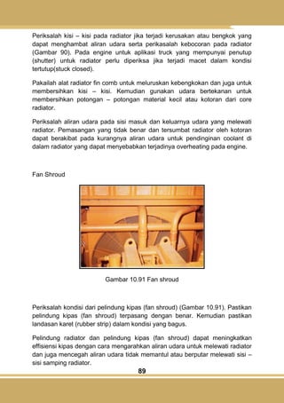 89
Periksalah kisi – kisi pada radiator jika terjadi kerusakan atau bengkok yang
dapat menghambat aliran udara serta perikasalah kebocoran pada radiator
(Gambar 90). Pada engine untuk aplikasi truck yang mempunyai penutup
(shutter) untuk radiator perlu diperiksa jika terjadi macet dalam kondisi
tertutup(stuck closed).
Pakailah alat radiator fin comb untuk meluruskan kebengkokan dan juga untuk
membersihkan kisi – kisi. Kemudian gunakan udara bertekanan untuk
membersihkan potongan – potongan material kecil atau kotoran dari core
radiator.
Periksalah aliran udara pada sisi masuk dan keluarnya udara yang melewati
radiator. Pemasangan yang tidak benar dan tersumbat radiator oleh kotoran
dapat berakibat pada kurangnya aliran udara untuk pendinginan coolant di
dalam radiator yang dapat menyebabkan terjadinya overheating pada engine.
Fan Shroud
Gambar 10.91 Fan shroud
Periksalah kondisi dari pelindung kipas (fan shroud) (Gambar 10.91). Pastikan
pelindung kipas (fan shroud) terpasang dengan benar. Kemudian pastikan
landasan karet (rubber strip) dalam kondisi yang bagus.
Pelindung radiator dan pelindung kipas (fan shroud) dapat meningkatkan
effisiensi kipas dengan cara mengarahkan aliran udara untuk melewati radiator
dan juga mencegah aliran udara tidak memantul atau berputar melewati sisi –
sisi samping radiator.
 