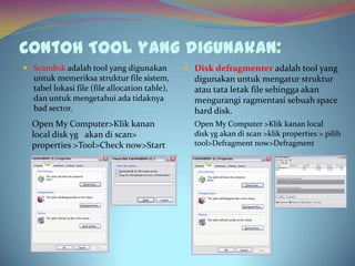 Contoh Tool yang digunakan:
 Scandisk adalah tool yang digunakan
untuk memeriksa struktur file sistem,
tabel lokasi file (file allocation table),
dan untuk mengetahui ada tidaknya
bad sector.
Open My Computer>Klik kanan
local disk yg akan di scan>
properties >Tool>Check now>Start
 Disk defragmenter adalah tool yang
digunakan untuk mengatur struktur
atau tata letak file sehingga akan
mengurangi ragmentasi sebuah space
hard disk.
Open My Computer >Klik kanan local
disk yg akan di scan >klik properties > pilih
tool>Defragment now>Defragment
 