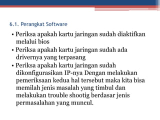 • Periksa apakah kartu jaringan sudah diaktifkan
melalui bios
• Periksa apakah kartu jaringan sudah ada
drivernya yang terpasang
• Periksa apakah kartu jaringan sudah
dikonfigurasikan IP-nya Dengan melakukan
pemeriksaan kedua hal tersebut maka kita bisa
memilah jenis masalah yang timbul dan
melakukan trouble shootig berdasar jenis
permasalahan yang muncul.
6.1. Perangkat Software
 