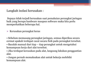 Langkah isolasi kerusakan :
Supaya tidak terjadi kerusakan saat pemakaian perangkat jaringan
baik yang berupa hardware maupun software maka kita perlu
memperhatikan beberapa hal.
 Kerusakan perangkat keras
• Sebelum memasang perangkat jaringan, semua diperiksa secara
cermat apakah terdapat cacat secara fisik pada perangkat tersebut.
• Bacalah manual dari tiap – tiap perangkat untuk mengetahui
kemampuan kerja dari alat tersebut.
• Jika terdapat kerusakan pada alat, langsung lakukan penggantian
alat.
• Jangan pernah memaksakan alat untuk bekerja melebihi
kemampuan alat.
 