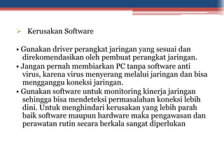  Kerusakan Software
• Gunakan driver perangkat jaringan yang sesuai dan
direkomendasikan oleh pembuat perangkat jaringan.
• Jangan pernah membiarkan PC tanpa software anti
virus, karena virus menyerang melalui jaringan dan bisa
mengganggu koneksi jaringan.
• Gunakan software untuk monitoring kinerja jaringan
sehingga bisa mendeteksi permasalahan koneksi lebih
dini. Untuk menghindari kerusakan yang lebih parah
baik software maupun hardware maka pengawasan dan
perawatan rutin secara berkala sangat diperlukan
 