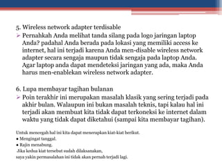 5. Wireless network adapter terdisable
 Pernahkah Anda melihat tanda silang pada logo jaringan laptop
Anda? padahal Anda berada pada lokasi yang memiliki access ke
internet, hal ini terjadi karena Anda men-disable wireless network
adapter secara sengaja maupun tidak sengaja pada laptop Anda.
Agar laptop anda dapat mendeteksi jaringan yang ada, maka Anda
harus men-enablekan wireless network adapter.
6. Lupa membayar tagihan bulanan
 Poin terakhir ini merupakan masalah klasik yang sering terjadi pada
akhir bulan. Walaupun ini bukan masalah teknis, tapi kalau hal ini
terjadi akan membuat kita tidak dapat terkoneksi ke internet dalam
waktu yang tidak dapat diketahui (sampai kita membayar tagihan).
Untuk mencegah hal ini kita dapat menerapkan kiat-kiat berikut.
● Mengingat tanggal.
● Rajin menabung.
Jika kedua kiat tersebut sudah dilaksanakan,
saya yakin permasalahan ini tidak akan pernah terjadi lagi.
 