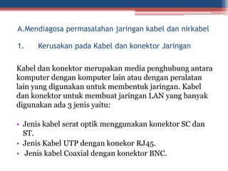 1. Kerusakan pada Kabel dan konektor Jaringan
Kabel dan konektor merupakan media penghubung antara
komputer dengan komputer lain atau dengan peralatan
lain yang digunakan untuk membentuk jaringan. Kabel
dan konektor untuk membuat jaringan LAN yang banyak
digunakan ada 3 jenis yaitu:
• Jenis kabel serat optik menggunakan konektor SC dan
ST.
• Jenis Kabel UTP dengan konekor RJ45.
• Jenis kabel Coaxial dengan konektor BNC.
A.Mendiagosa permasalahan jaringan kabel dan nirkabel
 
