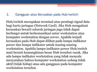 Hub/switch merupakan terminal atau pembagi signal data
bagi kartu jaringan (Network Card). Jika Hub mengalami
kerusakan berarti seluruh jaringan juga tidak dapat
berfungsi untuk berkomunikasi antar workstation atau
komputer workstation dengan server. Apabila terjadi
kerusakan pada Hub dapat dilihat pada lampu indikator
power dan lampu indikator untuk masing masing
workstation. Apabila lampu indikator power Hub/switch
mati berarti kemungkinan besar Hub tersebut rusak. Jika
ada lampu indikator workstation yang tidak menyala
menyatakan bahwa komputer workstation sedang tidak
aktif (tidak hidup) atau ada gangguan pada komputer
workstation tersebut.
2. Gangguan atau Kerusakan pada Hub/switch
 