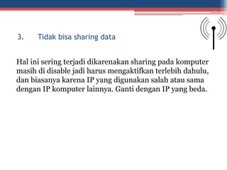 Hal ini sering terjadi dikarenakan sharing pada komputer
masih di disable jadi harus mengaktifkan terlebih dahulu,
dan biasanya karena IP yang digunakan salah atau sama
dengan IP komputer lainnya. Ganti dengan IP yang beda.
3. Tidak bisa sharing data
 