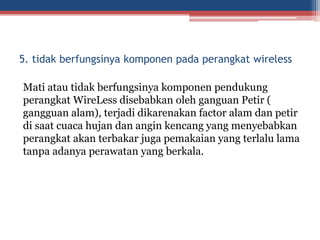 Mati atau tidak berfungsinya komponen pendukung
perangkat WireLess disebabkan oleh ganguan Petir (
gangguan alam), terjadi dikarenakan factor alam dan petir
di saat cuaca hujan dan angin kencang yang menyebabkan
perangkat akan terbakar juga pemakaian yang terlalu lama
tanpa adanya perawatan yang berkala.
5. tidak berfungsinya komponen pada perangkat wireless
 