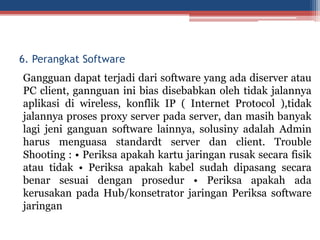 Gangguan dapat terjadi dari software yang ada diserver atau
PC client, gannguan ini bias disebabkan oleh tidak jalannya
aplikasi di wireless, konflik IP ( Internet Protocol ),tidak
jalannya proses proxy server pada server, dan masih banyak
lagi jeni ganguan software lainnya, solusiny adalah Admin
harus menguasa standardt server dan client. Trouble
Shooting : • Periksa apakah kartu jaringan rusak secara fisik
atau tidak • Periksa apakah kabel sudah dipasang secara
benar sesuai dengan prosedur • Periksa apakah ada
kerusakan pada Hub/konsetrator jaringan Periksa software
jaringan
6. Perangkat Software
 