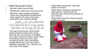 •Adab Berziarah Kubur: 
• Berniat ikhlas karena Allah 
• Berpakaian sopan dan menutup aurat 
• Memberi salam kepada penghuni 
kubur dan mendoakan keselamatan 
bagi mereka. Di antara doa yang 
Rasulullah saw. ajarkan adalah: 
اَلسَلََمُ عَلَيْكُمْ يَا أَهْلَ ال دِيَارِ مِنَ الْمُؤْمِنِ يْ 
وَالْمُسْلِمِيَْْ وَإِنَا إِنْ شَاء اللهُ بِكُمْ لَلََحِقُ ونَ أَنْ تُمْ لَنَا 
فَ رَ ط وَنََْنُ لَكُمْ تَ بَ ع ونَسْأَلُ اللهَ لَنَا وَلَكُ مُ الْعَافِيَة “Semoga keselamatan untuk kalian 
wahai penghuni kubur dari orang 
beriman dan orang Islam. Insyaallah 
kami akan menyusul kalian. kalian telah 
mendahului kami dan kami akan 
mengikuti kalian. Kami memohon 
kepada Allah agar kami dan kalian 
diberikan ampunan. (H.r. Muslim, An-nasai 
dan Ibnu Majah) 
• Tidak boleh menginjak-injak dan 
duduk di makam. 
• Tidak boleh melakukan perbuatan 
tidak pantas, seperti kencing, 
meludah, dan membuang sampah di 
atas makam. 
• Tidak boleh meminta tolong kepada 
penghuni kubur 
 