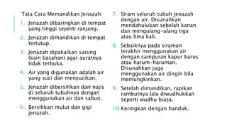 Tata Cara Memandikan Jenazah: 
1. Jenazah dibaringkan di tempat 
yang tinggi seperti ranjang. 
2. Jenazah dimandikan di tempat 
tertutup. 
3. Jenazah dipakaikan sarung 
(kain basahan) agar auratnya 
tidak terbuka. 
4. Air yang digunakan adalah air 
yang suci dan menyucikan. 
5. Jenazah dibersihkan dari najis 
di seluruh tubuhnya dengan 
menggunakan air dan sabun. 
6. Bersihkan mulut dan gigi 
jenazah. 
7. Siram seluruh tubuh jenazah 
dengan air. Disunahkan 
mendahulukan sebelah kanan 
dan mengulang-ulang tiga 
atau lima kali. 
8. Sebaiknya pada siraman 
terakhir menggunakan air 
dengan campuran kapur barus 
atau harum-haruman. 
Disunahkan juga 
menggunakan air dingin bila 
memungkinkan. 
9. Setelah dimandikan, rapikan 
rambutnya lalu diwudhukkan 
seperti wudhu biasa. 
10.Keringkan dengan handuk. 
 