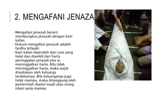 2. MENGAFANI JENAZAH 
•Mengafani jenazah berarti 
membungkus jenazah dengan kain 
kafan. 
•Hukum mengafani jenazah adalah 
fardhu kifayah. 
•Kain kafan diperoleh dari cara yang 
halal dan diambil dari harta 
peninggalan jenazah jika ia 
meninggalkan harta. Bila tidak 
meninggalkan harta, maka wajib 
disediakan oleh keluarga 
terdekatnya. Bila keluarganya juga 
tidak mampu, maka ditanggung oleh 
pemerintah (baitul maal) atau orang 
Islam yang mampu 
 