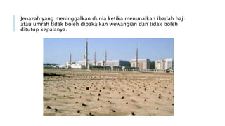 Jenazah yang meninggalkan dunia ketika menunaikan ibadah haji 
atau umrah tidak boleh dipakaikan wewangian dan tidak boleh 
ditutup kepalanya. 
 