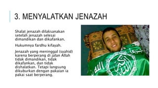 3. MENYALATKAN JENAZAH 
Shalat jenazah dilaksanakan 
setelah jenazah selesai 
dimandikan dan dikafankan. 
Hukumnya fardhu kifayah. 
Jenazah yang meninggal (syahid) 
karena berperang di jalan Allah 
tidak dimandikan, tidak 
dikafankan, dan tidak 
dishalatkan. Tetapi langsung 
dikuburkan dengan pakaian ia 
pakai saat berperang. 
 